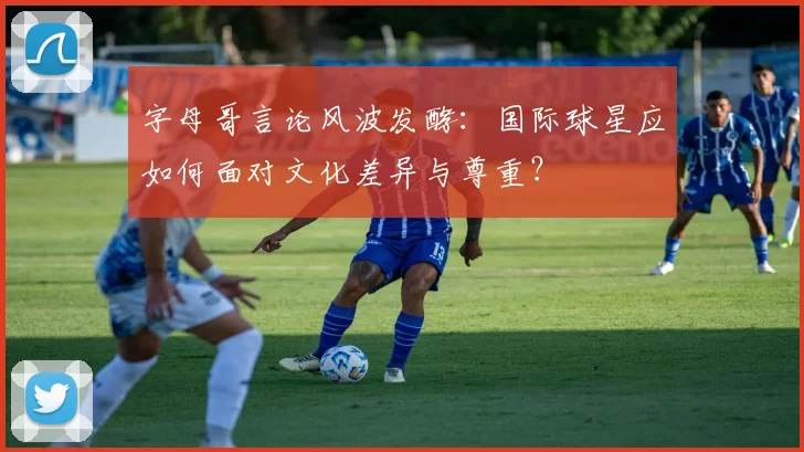 字母哥言论风波发酵：国际球星应如何面对文化差异与尊重？