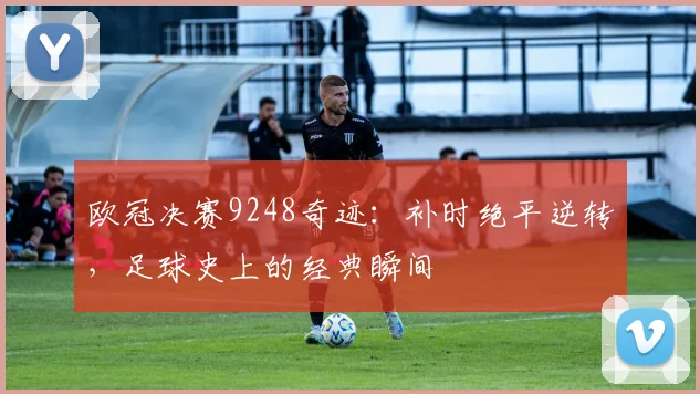 欧冠决赛9248奇迹：补时绝平逆转，足球史上的经典瞬间