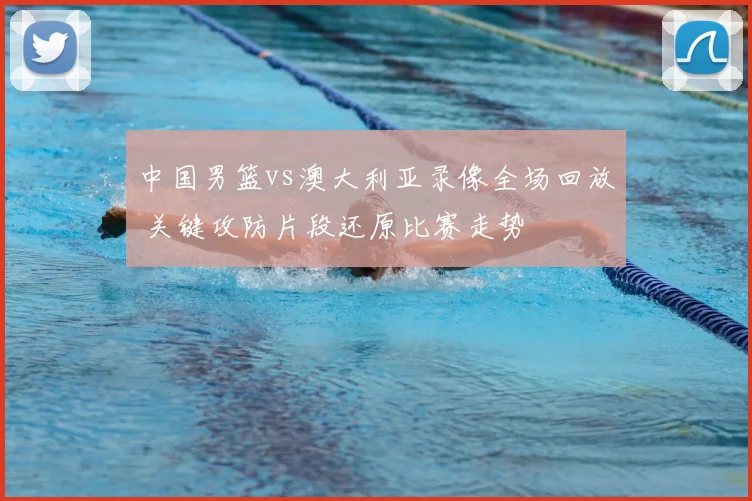 中国男篮vs澳大利亚录像全场回放 关键攻防片段还原比赛走势