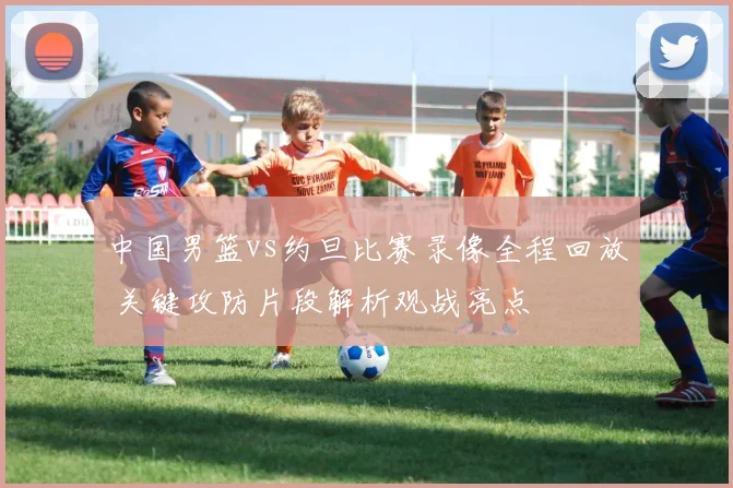 中国男篮vs约旦比赛录像全程回放 关键攻防片段解析观战亮点