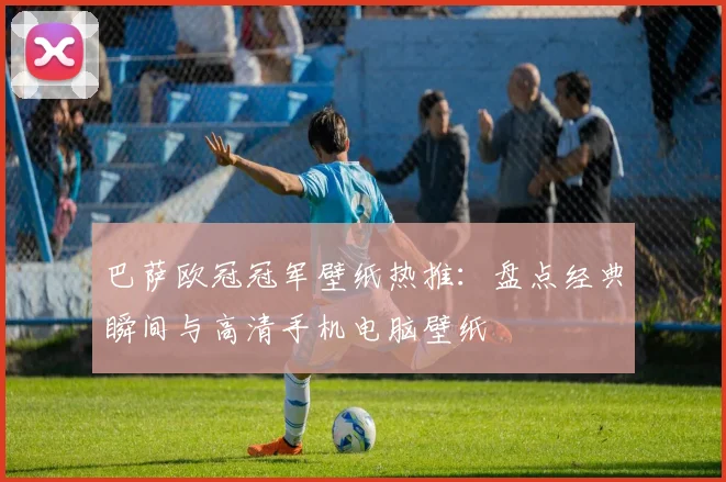 巴萨欧冠冠军壁纸热推：盘点经典瞬间与高清手机电脑壁纸