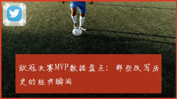 欧冠决赛MVP数据盘点：那些改写历史的经典瞬间