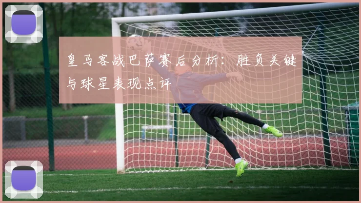 皇马客战巴萨赛后分析：胜负关键与球星表现点评