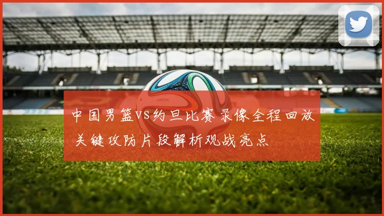 中国男篮vs约旦比赛录像全程回放 关键攻防片段解析观战亮点